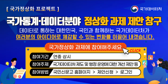 국민이 주인인 나라 함께 행복한 대한민국
국가데이터처

국가정상화 프로젝트
국가통계·데이터분야 정상화 과제 데안 창구

데이터로 통하는 대한민국, 국민과 함께하는 국가데이터처가 여러분의 아이디어로 체감할 수 있는 변화를 이끌어 내겠습니다.

국가정상화 과제에 참여해주세요. CLICK
참여기간 연중 상시
참여주제 국가데이터처 제도 및 행정 운영에 대한 개선 제안 등
참여방법 국민신문고 홈페이지  제안신청  로그인