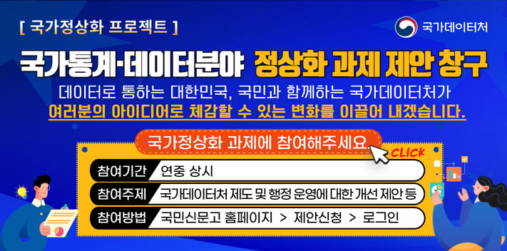 국민이 주인인 나라 함께 행복한 대한민국
국가데이터처

국가정상화 프로젝트
국가통계·데이터분야 정상화 과제 데안 창구

데이터로 통하는 대한민국, 국민과 함께하는 국가데이터처가 여러분의 아이디어로 체감할 수 있는 변화를 이끌어 내겠습니다.

국가정상화 과제에 참여해주세요. CLICK
참여기간 연중 상시
참여주제 국가데이터처 제도 및 행정 운영에 대한 개선 제안 등
참여방법 국민신문고 홈페이지  제안신청  로그인